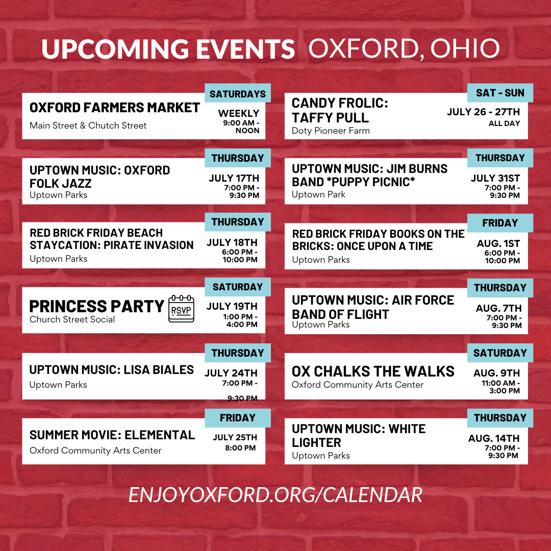 Upcoming Events Oxford, Ohio: Oxford Farmers Market, Uptown Music: Oxford Folk Jazz, Red Brick Friday Beach Staycation: Pirate Invasion, Princess Party, Uptown Music: Lisa Biales, Summer Movie: Elemental, Candy Frolic: Taffy Pull. Uptown Music: Jim Burns Band (Puppy Picnic), Red Brick Friday Books on the Bricks: Once Upon a Time, Uptown Music: Air Force Band of Flight, Ox Chalks the Walks, Uptown Music: White Lighter