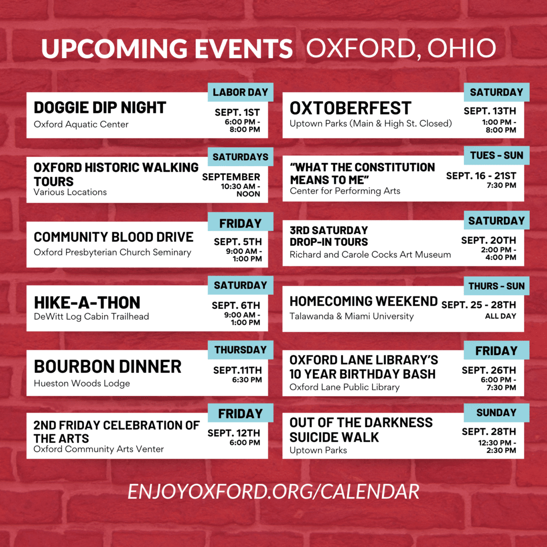 Upcoming Events Oxford, OH for September, 2025 Doggie Dip Nigh, Oxford Historic Walking Tours, Community Blood Drive, Hike-A-Thon, Bourbon Dinner, 2nd Friday Celebration of the Arts, OXtoberfest, "What the Constitution Means to Me", 3rd Saturday Drop-in Tours, Homecoming Weekend, Oxford Lane Library's 10 Year Birthday Bash, Out of the Darkness Suicide Walk