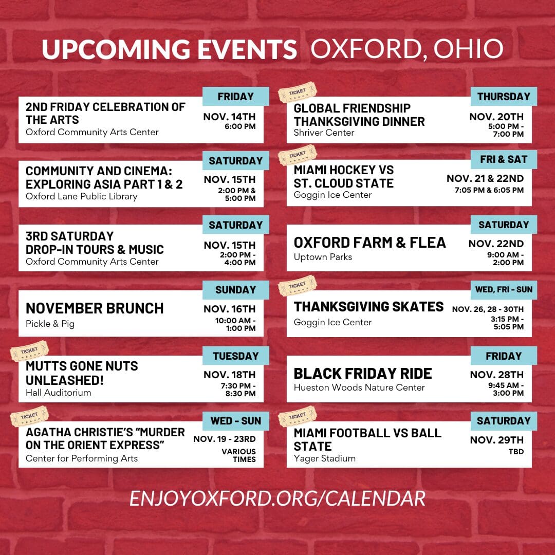 Upcoming Events Oxford, OH: 2nd Friday Celebration of the Arts, Community and Cinema, 3rd Saturday Dorp-in Tours & Music, November Brunch, Mutts Gone Nuts Unleashed!, Agatha Christie's Murder on the Orient Express, Global Friendship Thanksgiving, Miami Hockey VS St. Cloud State, Oxford Farm & Flea, Thanksgiving Skates, Black Friday Ride, Miami Football Vs Ball State. Enjoyoxford.org/calendar