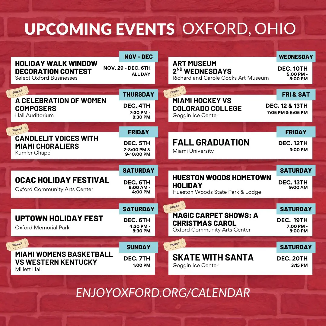 Upcoming Events Oxford, Ohio Holiday Walk Window Decoration Contest, A Celebration of Women Composers, Candlelit Voices with Miami Choraliers, OCAC Holiday Festival, Uptown Holiday Festival, Miami Womens Baskeyball VS Western Kentucky, Art Museum 2nd Wednesdays, Miami Hockey VS Colorado College, Fall Graduation, Hueston Woods Hometown Holiday, Magic Carpet Shows: A Christmas Carol, Skate with Santa