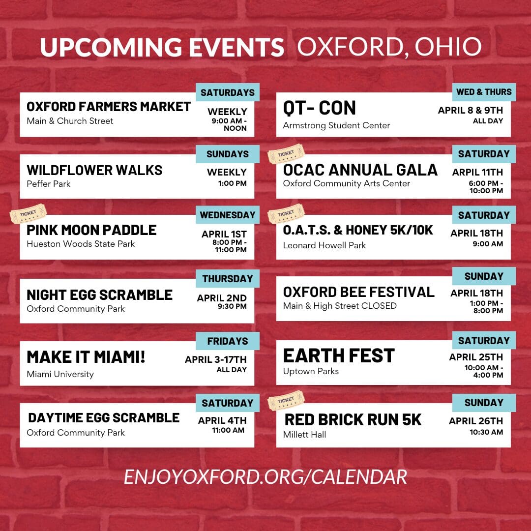UPCOMING EVENTS OXFORD, OHIO IN APRIL April 1st - Pink Moon Paddle (8:00 PM) April 2nd - Night Egg Scramble (9:30 PM) April 3-17th - Make it Miami! (Fridays, All day) April 4th - Daytime Egg Scramble (11:00 AM) April 8 & 9th - QT-CON (All day) April 11th - OCAC Annual Gala (6:00 PM) April 18th - O.A.T.S. & Honey 5K/10K (9:00 AM), Oxford Bee Festival (1:00 PM) April 25th - Earth Fest (10:00 AM) April 26th - Red Brick Run 5K (10:30 AM)
